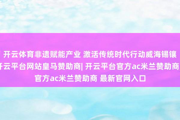 开云体育非遗赋能产业 激活传统时代行动威海锡镶时代起初地-开云平台网站皇马赞助商| 开云平台官方ac米兰赞助商 最新官网入口