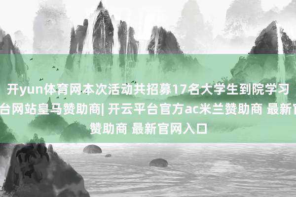 开yun体育网本次活动共招募17名大学生到院学习-开云平台网站皇马赞助商| 开云平台官方ac米兰赞助商 最新官网入口