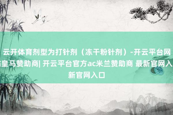 云开体育剂型为打针剂（冻干粉针剂）-开云平台网站皇马赞助商| 开云平台官方ac米兰赞助商 最新官网入口