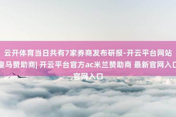 云开体育当日共有7家券商发布研报-开云平台网站皇马赞助商| 开云平台官方ac米兰赞助商 最新官网入口