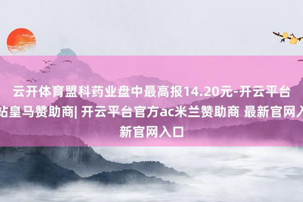 云开体育盟科药业盘中最高报14.20元-开云平台网站皇马赞助商| 开云平台官方ac米兰赞助商 最新官网入口