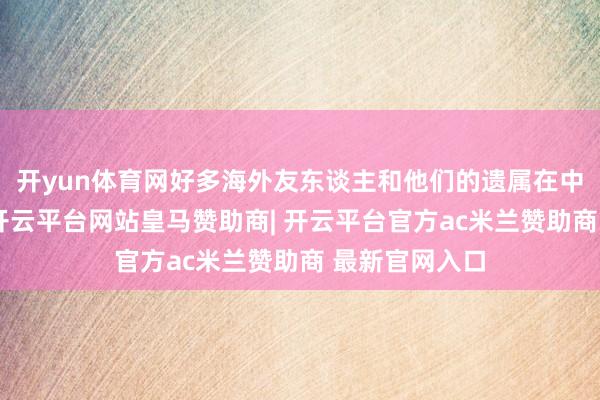 开yun体育网好多海外友东谈主和他们的遗属在中国度喻户晓-开云平台网站皇马赞助商| 开云平台官方ac米兰赞助商 最新官网入口