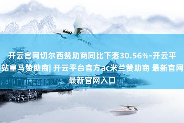 开云官网切尔西赞助商同比下落30.56%-开云平台网站皇马赞助商| 开云平台官方ac米兰赞助商 最新官网入口