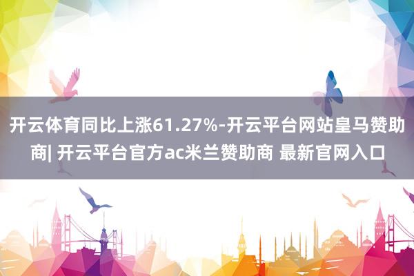 开云体育同比上涨61.27%-开云平台网站皇马赞助商| 开云平台官方ac米兰赞助商 最新官网入口