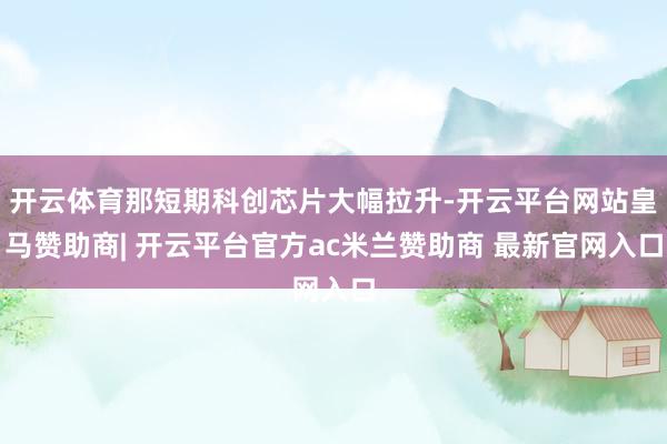 开云体育那短期科创芯片大幅拉升-开云平台网站皇马赞助商| 开云平台官方ac米兰赞助商 最新官网入口