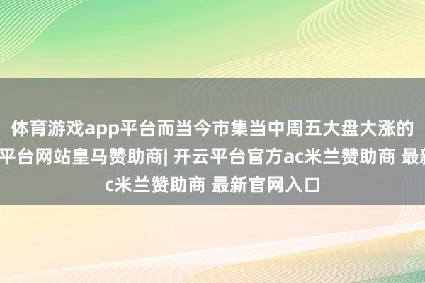 体育游戏app平台而当今市集当中周五大盘大涨的时候-开云平台网站皇马赞助商| 开云平台官方ac米兰赞助商 最新官网入口