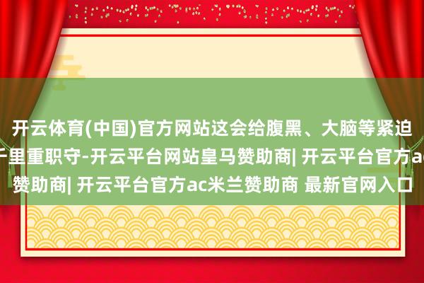 开云体育(中国)官方网站这会给腹黑、大脑等紧迫器官的血管系统变成千里重职守-开云平台网站皇马赞助商| 开云平台官方ac米兰赞助商 最新官网入口