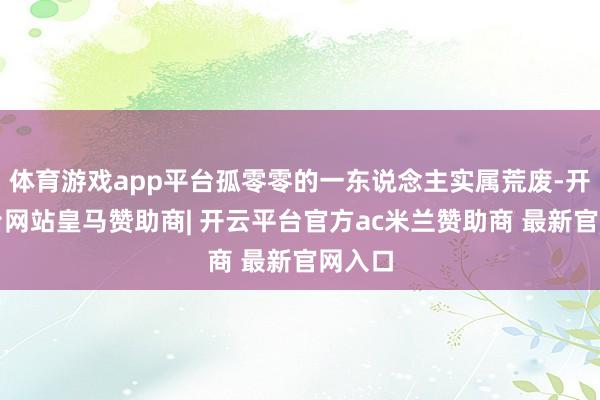 体育游戏app平台孤零零的一东说念主实属荒废-开云平台网站皇马赞助商| 开云平台官方ac米兰赞助商 最新官网入口