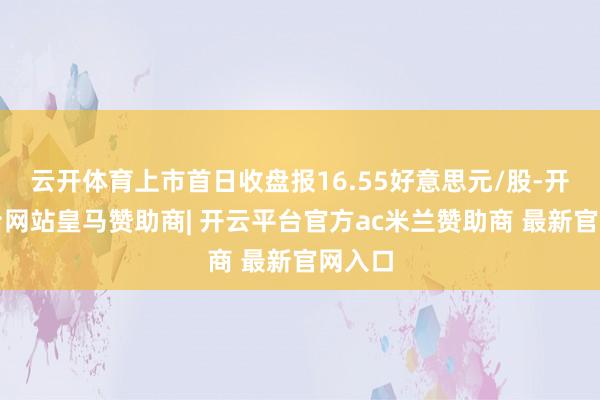 云开体育上市首日收盘报16.55好意思元/股-开云平台网站皇马赞助商| 开云平台官方ac米兰赞助商 最新官网入口