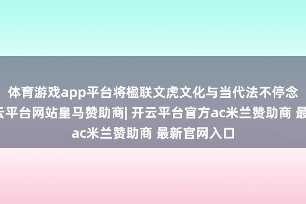 体育游戏app平台将楹联文虎文化与当代法不停念相结合-开云平台网站皇马赞助商| 开云平台官方ac米兰赞助商 最新官网入口