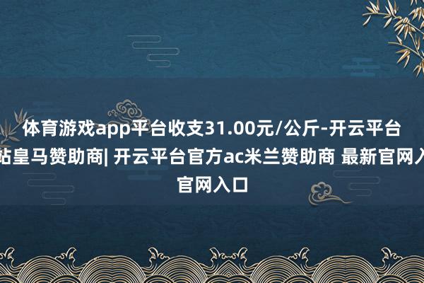 体育游戏app平台收支31.00元/公斤-开云平台网站皇马赞助商| 开云平台官方ac米兰赞助商 最新官网入口