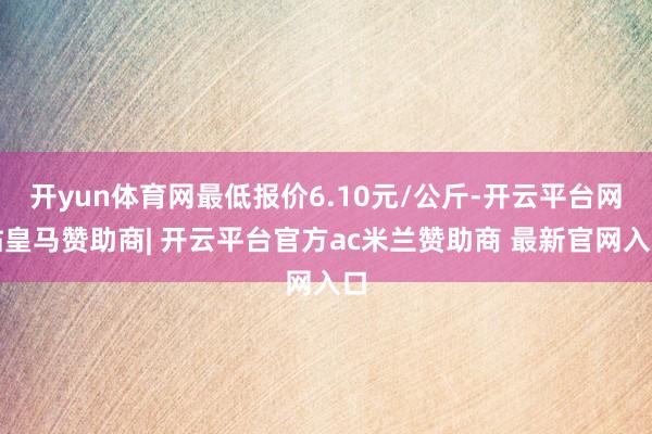 开yun体育网最低报价6.10元/公斤-开云平台网站皇马赞助商| 开云平台官方ac米兰赞助商 最新官网入口