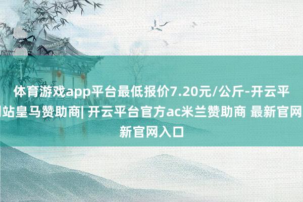 体育游戏app平台最低报价7.20元/公斤-开云平台网站皇马赞助商| 开云平台官方ac米兰赞助商 最新官网入口