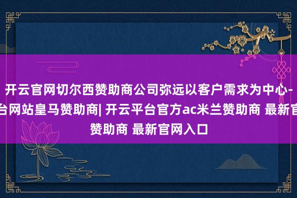 开云官网切尔西赞助商公司弥远以客户需求为中心-开云平台网站皇马赞助商| 开云平台官方ac米兰赞助商 最新官网入口
