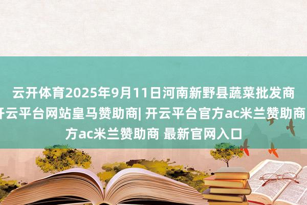 云开体育2025年9月11日河南新野县蔬菜批发商场价钱行情-开云平台网站皇马赞助商| 开云平台官方ac米兰赞助商 最新官网入口