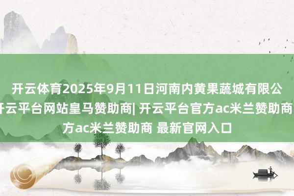 开云体育2025年9月11日河南内黄果蔬城有限公司价钱行情-开云平台网站皇马赞助商| 开云平台官方ac米兰赞助商 最新官网入口