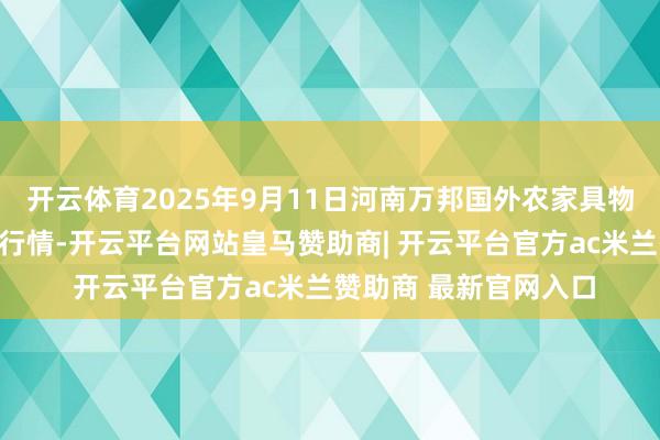 开云体育2025年9月11日河南万邦国外农家具物流股份有限公司价钱行情-开云平台网站皇马赞助商| 开云平台官方ac米兰赞助商 最新官网入口