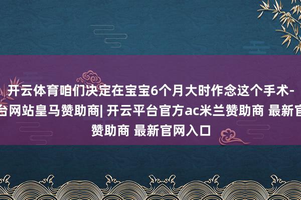 开云体育咱们决定在宝宝6个月大时作念这个手术-开云平台网站皇马赞助商| 开云平台官方ac米兰赞助商 最新官网入口