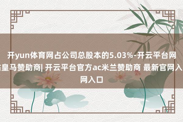 开yun体育网占公司总股本的5.03%-开云平台网站皇马赞助商| 开云平台官方ac米兰赞助商 最新官网入口