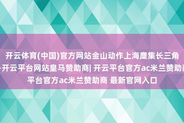 开云体育(中国)官方网站金山动作上海麇集长三角的“西南派别”-开云平台网站皇马赞助商| 开云平台官方ac米兰赞助商 最新官网入口