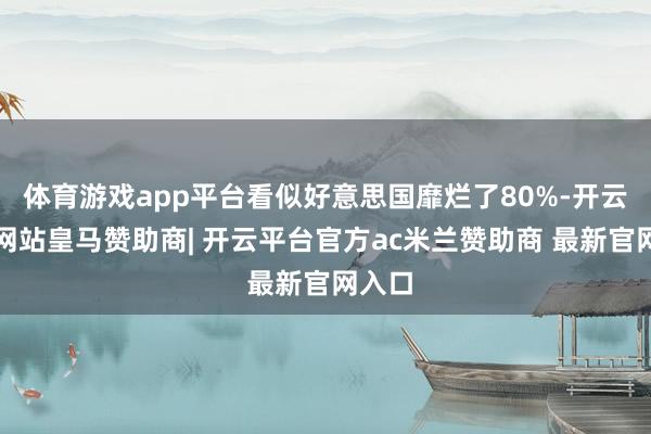 体育游戏app平台看似好意思国靡烂了80%-开云平台网站皇马赞助商| 开云平台官方ac米兰赞助商 最新官网入口