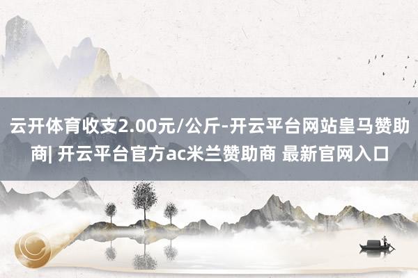 云开体育收支2.00元/公斤-开云平台网站皇马赞助商| 开云平台官方ac米兰赞助商 最新官网入口