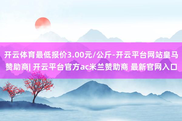 开云体育最低报价3.00元/公斤-开云平台网站皇马赞助商| 开云平台官方ac米兰赞助商 最新官网入口