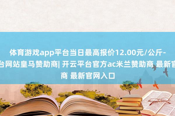 体育游戏app平台当日最高报价12.00元/公斤-开云平台网站皇马赞助商| 开云平台官方ac米兰赞助商 最新官网入口