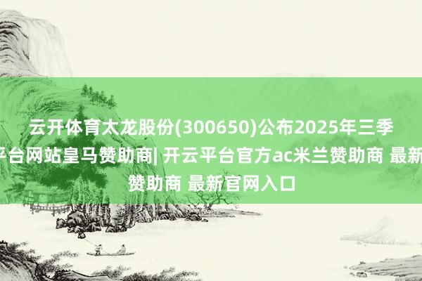 云开体育太龙股份(300650)公布2025年三季报-开云平台网站皇马赞助商| 开云平台官方ac米兰赞助商 最新官网入口