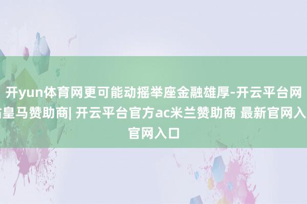 开yun体育网更可能动摇举座金融雄厚-开云平台网站皇马赞助商| 开云平台官方ac米兰赞助商 最新官网入口
