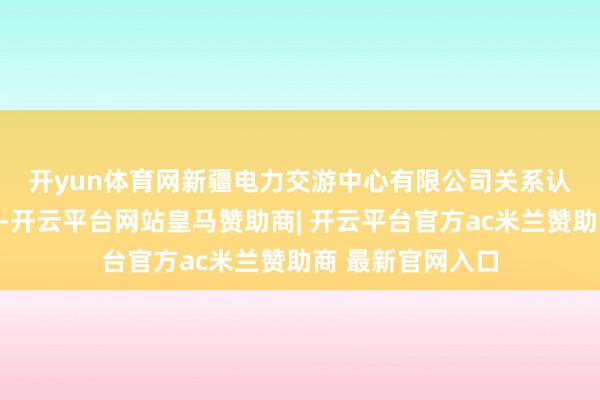 开yun体育网  新疆电力交游中心有限公司关系认真东说念主先容-开云平台网站皇马赞助商| 开云平台官方ac米兰赞助商 最新官网入口