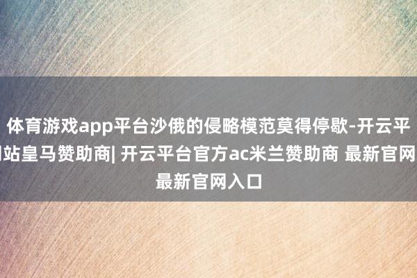 体育游戏app平台沙俄的侵略模范莫得停歇-开云平台网站皇马赞助商| 开云平台官方ac米兰赞助商 最新官网入口