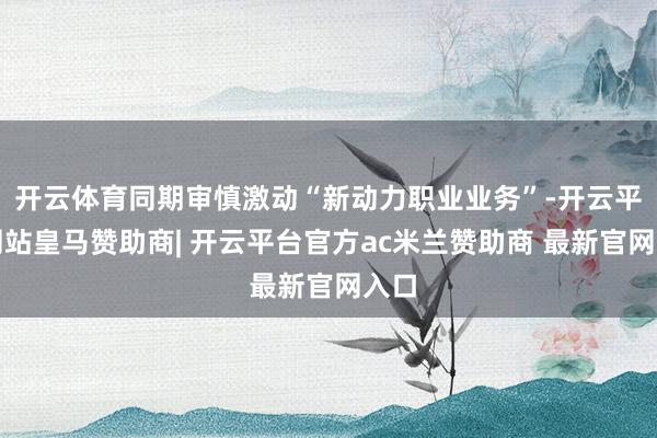开云体育同期审慎激动“新动力职业业务”-开云平台网站皇马赞助商| 开云平台官方ac米兰赞助商 最新官网入口
