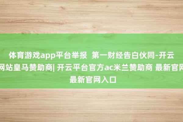 体育游戏app平台举报  第一财经告白伙同-开云平台网站皇马赞助商| 开云平台官方ac米兰赞助商 最新官网入口