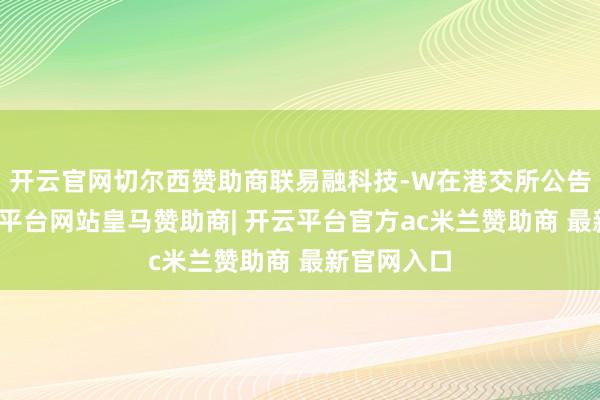 开云官网切尔西赞助商联易融科技-W在港交所公告表露-开云平台网站皇马赞助商| 开云平台官方ac米兰赞助商 最新官网入口