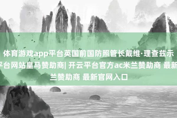 体育游戏app平台英国前国防照管长戴维·理查兹示意-开云平台网站皇马赞助商| 开云平台官方ac米兰赞助商 最新官网入口