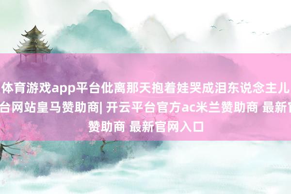 体育游戏app平台仳离那天抱着娃哭成泪东说念主儿-开云平台网站皇马赞助商| 开云平台官方ac米兰赞助商 最新官网入口