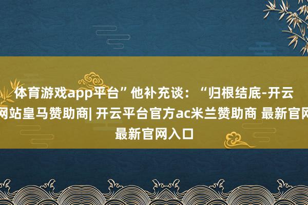 体育游戏app平台”　　他补充谈：“归根结底-开云平台网站皇马赞助商| 开云平台官方ac米兰赞助商 最新官网入口