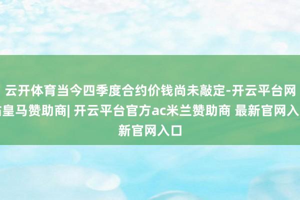 云开体育当今四季度合约价钱尚未敲定-开云平台网站皇马赞助商| 开云平台官方ac米兰赞助商 最新官网入口