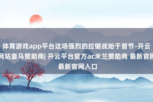 体育游戏app平台这场强烈的拉锯战始于首节-开云平台网站皇马赞助商| 开云平台官方ac米兰赞助商 最新官网入口