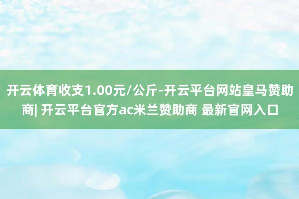 开云体育收支1.00元/公斤-开云平台网站皇马赞助商| 开云平台官方ac米兰赞助商 最新官网入口