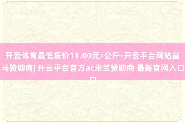 开云体育最低报价11.00元/公斤-开云平台网站皇马赞助商| 开云平台官方ac米兰赞助商 最新官网入口