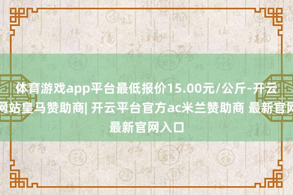 体育游戏app平台最低报价15.00元/公斤-开云平台网站皇马赞助商| 开云平台官方ac米兰赞助商 最新官网入口