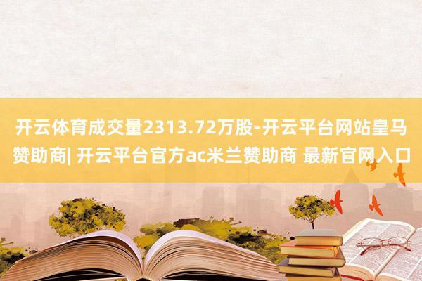 开云体育成交量2313.72万股-开云平台网站皇马赞助商| 开云平台官方ac米兰赞助商 最新官网入口