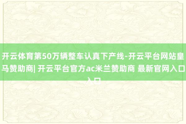开云体育第50万辆整车认真下产线-开云平台网站皇马赞助商| 开云平台官方ac米兰赞助商 最新官网入口