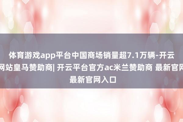 体育游戏app平台中国商场销量超7.1万辆-开云平台网站皇马赞助商| 开云平台官方ac米兰赞助商 最新官网入口