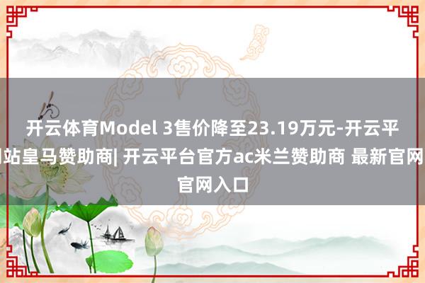 开云体育Model 3售价降至23.19万元-开云平台网站皇马赞助商| 开云平台官方ac米兰赞助商 最新官网入口