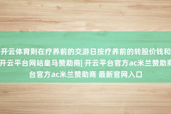 开云体育则在疗养前的交游日按疗养前的转股价钱和收盘价钱筹办-开云平台网站皇马赞助商| 开云平台官方ac米兰赞助商 最新官网入口