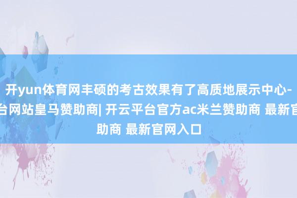 开yun体育网丰硕的考古效果有了高质地展示中心-开云平台网站皇马赞助商| 开云平台官方ac米兰赞助商 最新官网入口