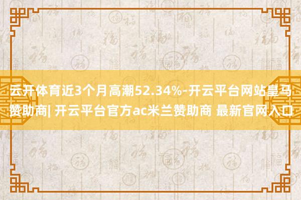 云开体育近3个月高潮52.34%-开云平台网站皇马赞助商| 开云平台官方ac米兰赞助商 最新官网入口